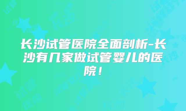 长沙试管医院全面剖析-长沙有几家做试管婴儿的医院!