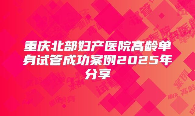 重庆北部妇产医院高龄单身试管成功案例2025年分享