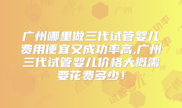 广州哪里做三代试管婴儿费用便宜又成功率高,广州三代试管婴儿价格大概需要花费多少!