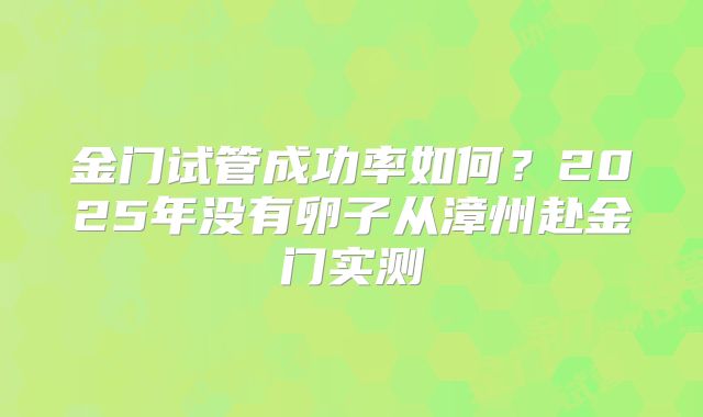 金门试管成功率如何？2025年没有卵子从漳州赴金门实测