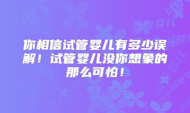 你相信试管婴儿有多少误解!试管婴儿没你想象的那么可怕!