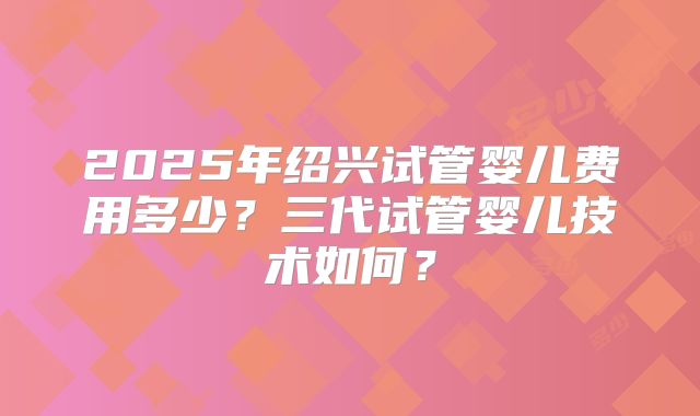 2025年绍兴试管婴儿费用多少?三代试管婴儿技术如何?