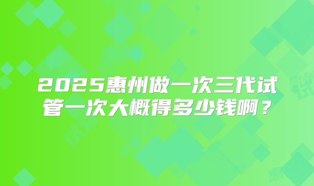 2025惠州做一次三代试管一次大概得多少钱啊?