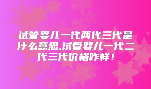 试管婴儿一代两代三代是什么意思,试管婴儿一代二代三代价格咋样！