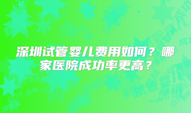 深圳试管婴儿费用如何？哪家医院成功率更高？