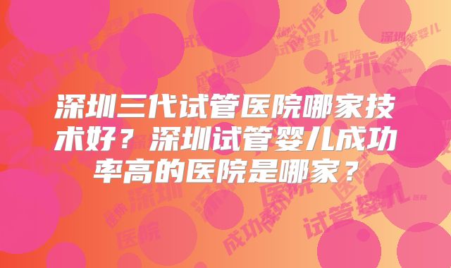 深圳三代试管医院哪家技术好？深圳试管婴儿成功率高的医院是哪家？