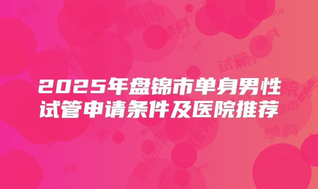2025年盘锦市单身男性试管申请条件及医院推荐
