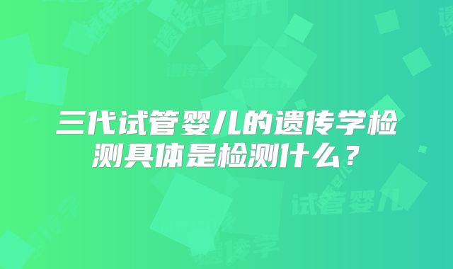 三代试管婴儿的遗传学检测具体是检测什么?