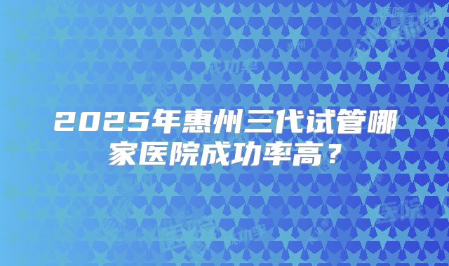 2025年惠州三代试管哪家医院成功率高？