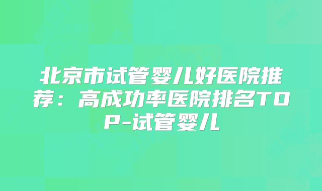 北京市试管婴儿好医院推荐:高成功率医院排名TOP-试管婴儿