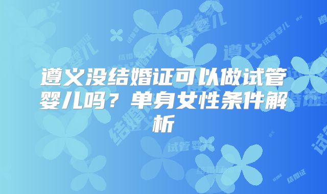 遵义没结婚证可以做试管婴儿吗？单身女性条件解析