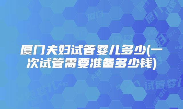 厦门夫妇试管婴儿多少(一次试管需要准备多少钱)