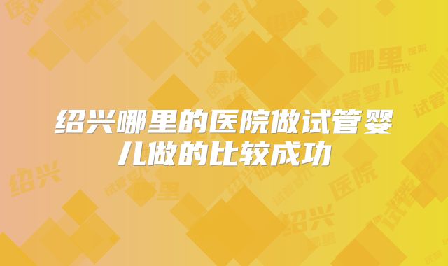 绍兴哪里的医院做试管婴儿做的比较成功