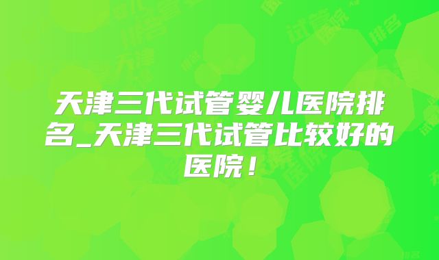 天津三代试管婴儿医院排名_天津三代试管比较好的医院!