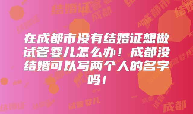 在成都市没有结婚证想做试管婴儿怎么办！成都没结婚可以写两个人的名字吗！