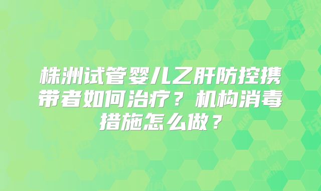 株洲试管婴儿乙肝防控携带者如何治疗？机构消毒措施怎么做？