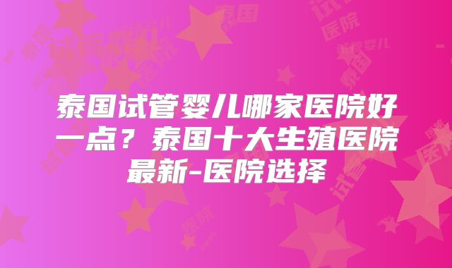 泰国试管婴儿哪家医院好一点?泰国十大生殖医院最新-医院选择
