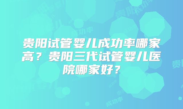 贵阳试管婴儿成功率哪家高？贵阳三代试管婴儿医院哪家好？