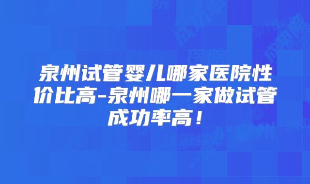 泉州试管婴儿哪家医院性价比高-泉州哪一家做试管成功率高!