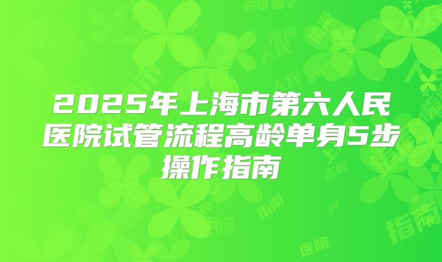 2025年上海市第六人民医院试管流程高龄单身5步操作指南