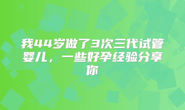 我44岁做了3次三代试管婴儿，一些好孕经验分享你