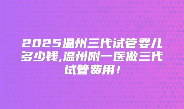 2025温州三代试管婴儿多少钱,温州附一医做三代试管费用!