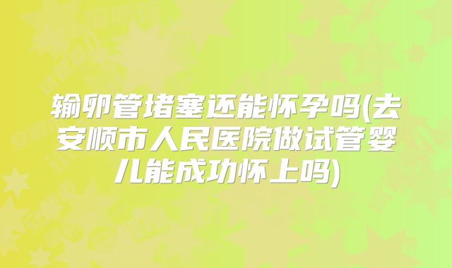 输卵管堵塞还能怀孕吗(去安顺市人民医院做试管婴儿能成功怀上吗)