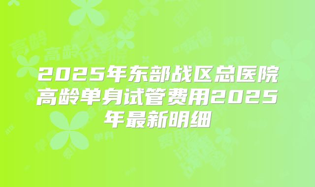 2025年东部战区总医院高龄单身试管费用2025年最新明细