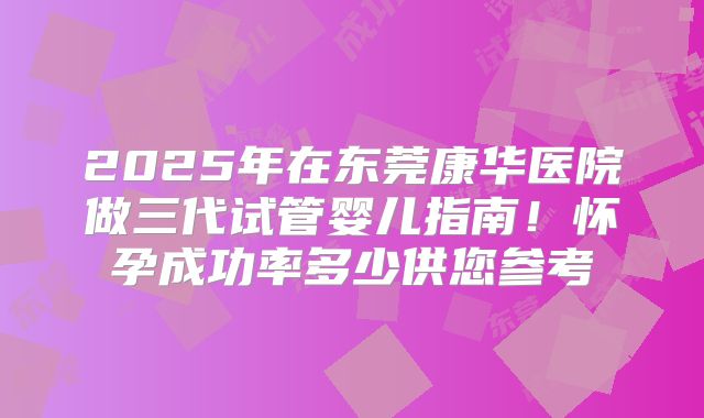 2025年在东莞康华医院做三代试管婴儿指南！怀孕成功率多少供您参考