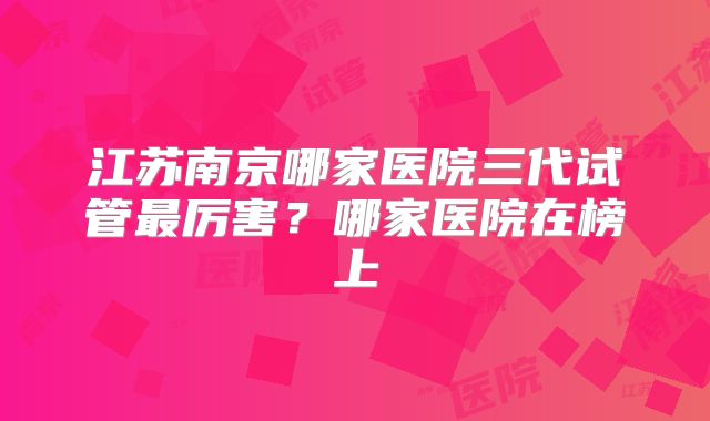 江苏南京哪家医院三代试管最厉害？哪家医院在榜上