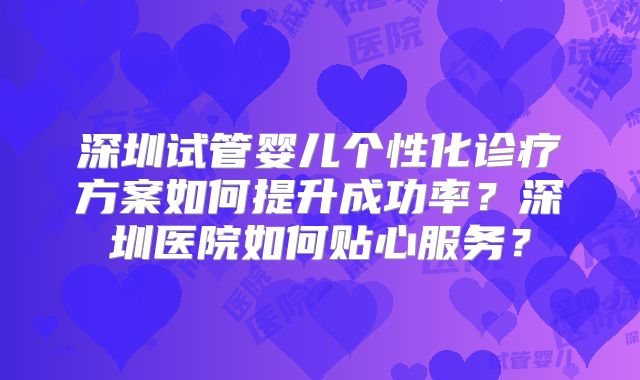 深圳试管婴儿个性化诊疗方案如何提升成功率?深圳医院如何贴心服务?