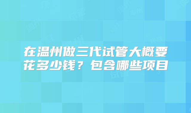 在温州做三代试管大概要花多少钱?包含哪些项目