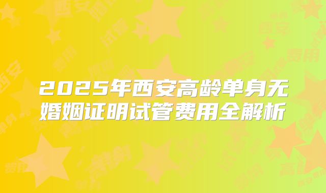 2025年西安高龄单身无婚姻证明试管费用全解析