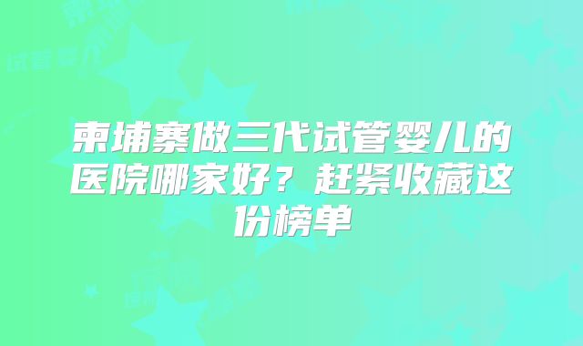 柬埔寨做三代试管婴儿的医院哪家好？赶紧收藏这份榜单