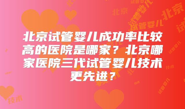 北京试管婴儿成功率比较高的医院是哪家？北京哪家医院三代试管婴儿技术更先进？