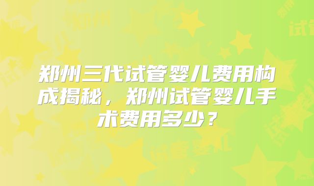 郑州三代试管婴儿费用构成揭秘,郑州试管婴儿手术费用多少?