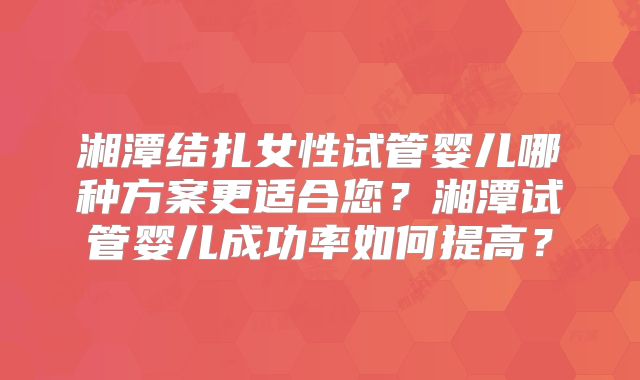 湘潭结扎女性试管婴儿哪种方案更适合您？湘潭试管婴儿成功率如何提高？