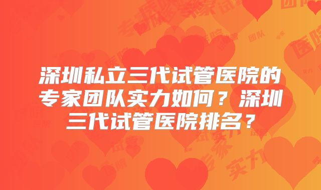 深圳私立三代试管医院的专家团队实力如何?深圳三代试管医院排名?