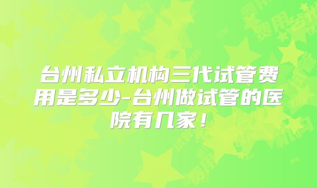 台州私立机构三代试管费用是多少-台州做试管的医院有几家！