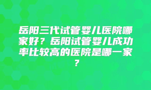岳阳三代试管婴儿医院哪家好？岳阳试管婴儿成功率比较高的医院是哪一家？