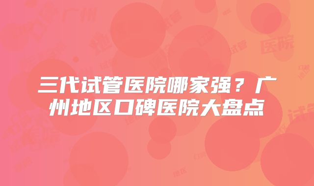 三代试管医院哪家强?广州地区口碑医院大盘点