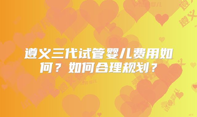 遵义三代试管婴儿费用如何?如何合理规划?
