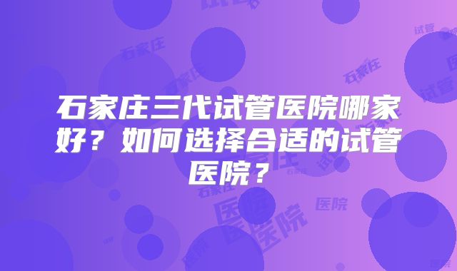 石家庄三代试管医院哪家好?如何选择合适的试管医院?