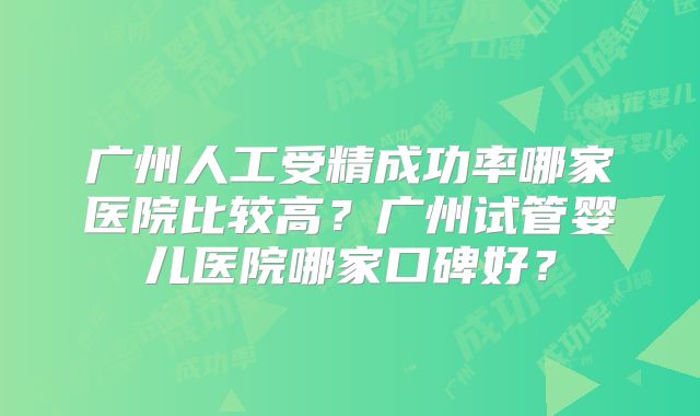 广州人工受精成功率哪家医院比较高?广州试管婴儿医院哪家口碑好?