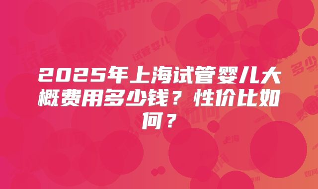 2025年上海试管婴儿大概费用多少钱?性价比如何?