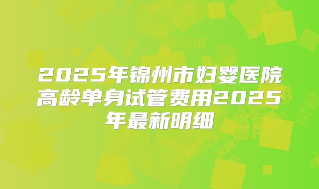 2025年锦州市妇婴医院高龄单身试管费用2025年最新明细