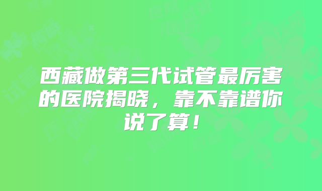 西藏做第三代试管最厉害的医院揭晓，靠不靠谱你说了算！