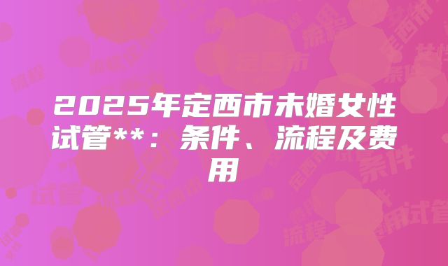 2025年定西市未婚女性试管**:条件、流程及费用