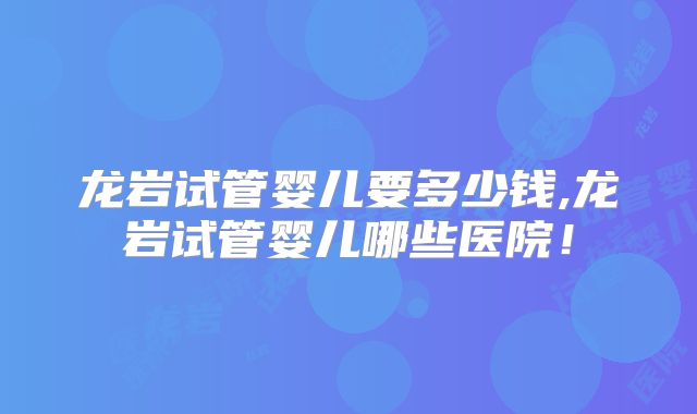 龙岩试管婴儿要多少钱,龙岩试管婴儿哪些医院！