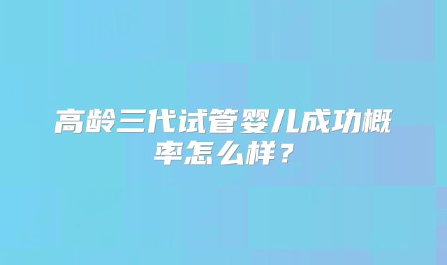 高龄三代试管婴儿成功概率怎么样?